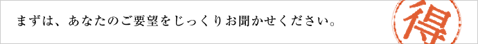 まずは、あなたのご要望をじっくりお聞かせください。