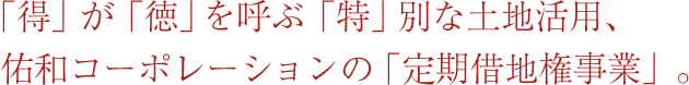 「得」が「徳」を呼ぶ「特」別な土地活用、佑和コーポレーションの「定期借地権事業」。