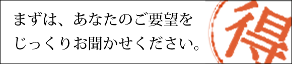 まずは、あなたのご要望をじっくりお聞かせください。